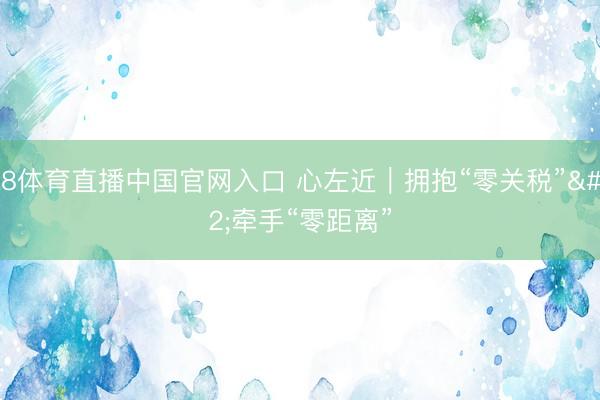 A8体育直播中国官网入口 心左近｜拥抱“零关税” 牵手“零距离”