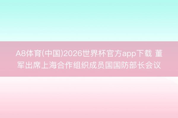 A8体育(中国)2026世界杯官方app下载 董军出席上海合作组织成员国国防部长会议