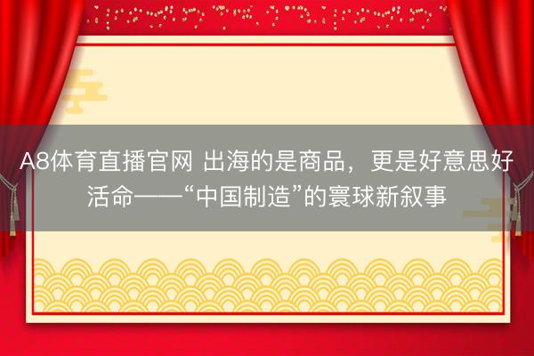 A8体育直播官网 出海的是商品，更是好意思好活命——“中国制造”的寰球新叙事