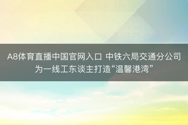 A8体育直播中国官网入口 中铁六局交通分公司为一线工东谈主打造“温馨港湾”