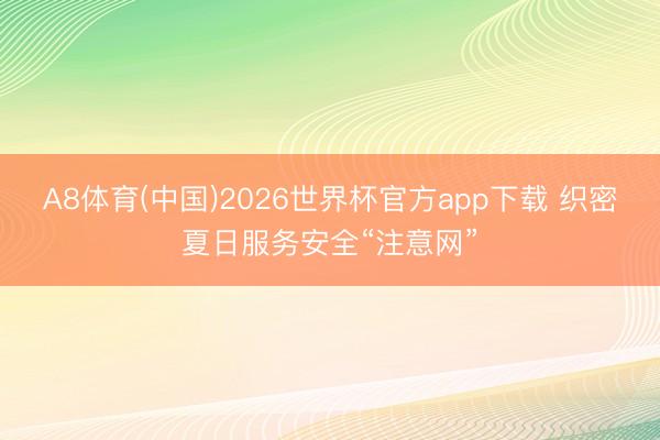 A8体育(中国)2026世界杯官方app下载 织密夏日服务安全“注意网”