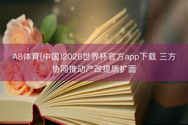 A8体育(中国)2026世界杯官方app下载 三方协同推动产改提质扩面