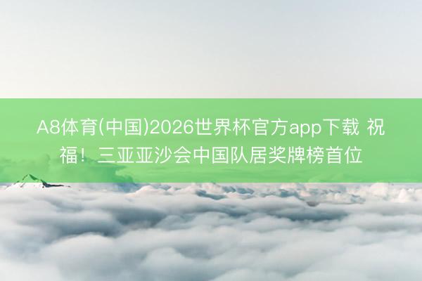 A8体育(中国)2026世界杯官方app下载 祝福！三亚亚沙会中国队居奖牌榜首位