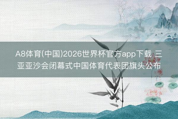A8体育(中国)2026世界杯官方app下载 三亚亚沙会闭幕式中国体育代表团旗头公布