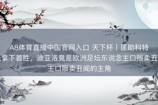 A8体育直播中国官网入口 天下杯｜匡助科特迪瓦绝杀拿下首胜，迪亚洛竟是欧洲足坛东说念主口贩卖丑闻的主角