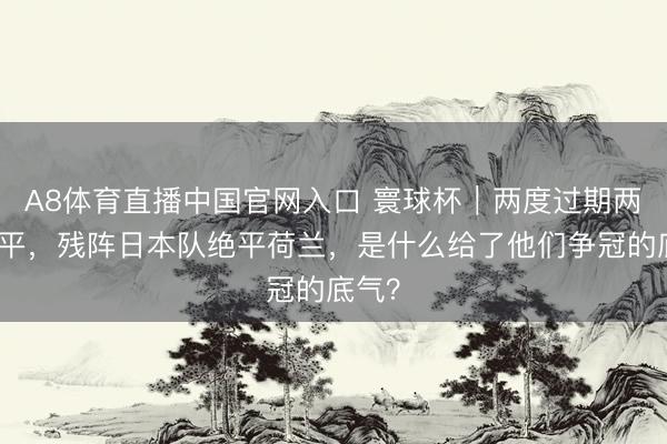 A8体育直播中国官网入口 寰球杯｜两度过期两度扳平，残阵日本队绝平荷兰，是什么给了他们争冠的底气？