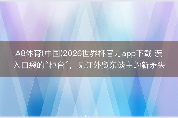A8体育(中国)2026世界杯官方app下载 装入口袋的“柜台”，见证外贸东谈主的新矛头