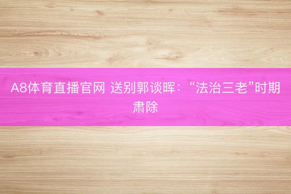 A8体育直播官网 送别郭谈晖：“法治三老”时期肃除