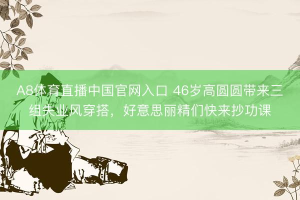 A8体育直播中国官网入口 46岁高圆圆带来三组失业风穿搭，好意思丽精们快来抄功课
