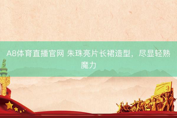 A8体育直播官网 朱珠亮片长裙造型，尽显轻熟魔力