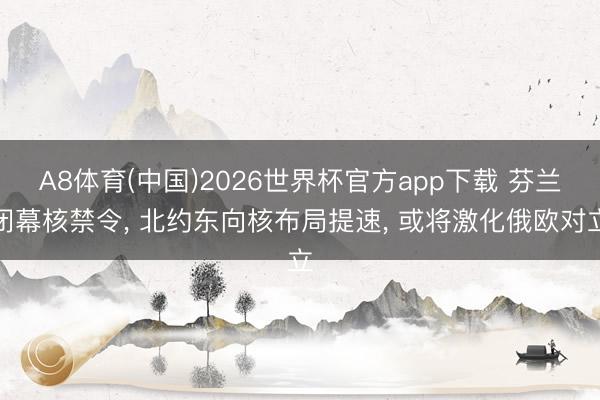 A8体育(中国)2026世界杯官方app下载 芬兰闭幕核禁令， 北约东向核布局提速， 或将激化俄欧对立