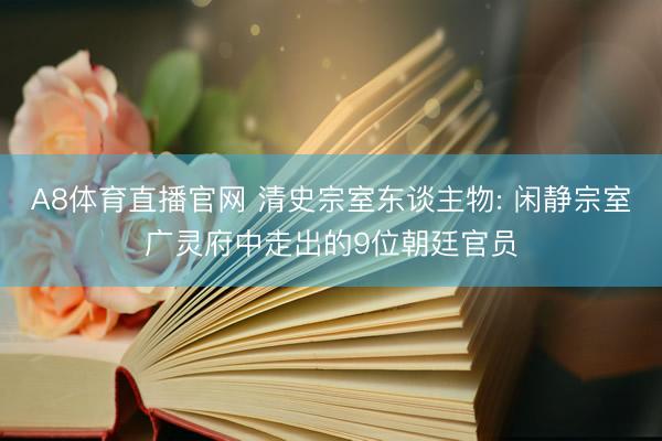 A8体育直播官网 清史宗室东谈主物: 闲静宗室广灵府中走出的9位朝廷官员