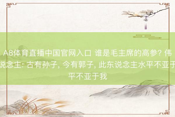 A8体育直播中国官网入口 谁是毛主席的高参? 伟东说念主: 古有孙子， 今有郭子， 此东说念主水平不亚于我
