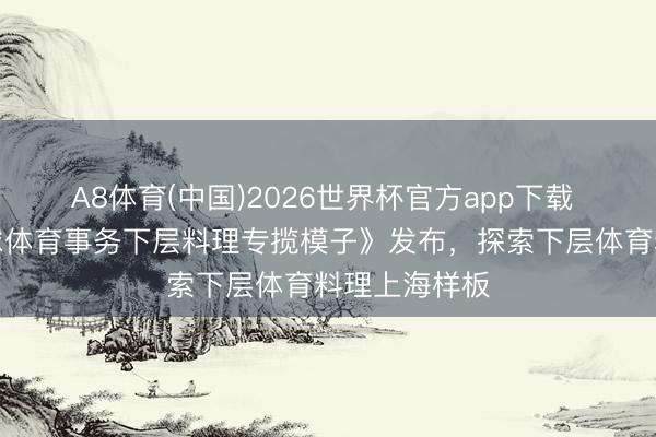 A8体育(中国)2026世界杯官方app下载 《上海市全球体育事务下层料理专揽模子》发布，探索下层体育料理上海样板