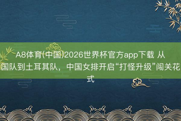 A8体育(中国)2026世界杯官方app下载 从德国队到土耳其队,中国女排开启“打怪升级”闯关花式