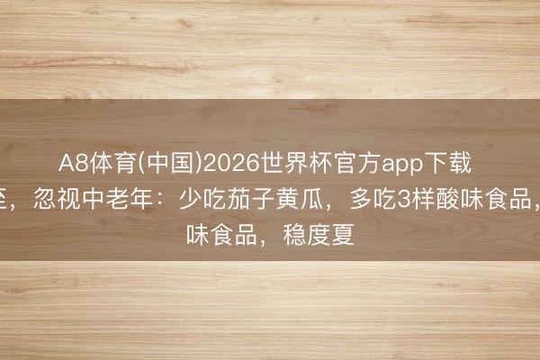 A8体育(中国)2026世界杯官方app下载 明日夏至，忽视中老年：少吃茄子黄瓜，多吃3样酸味食品，稳度夏