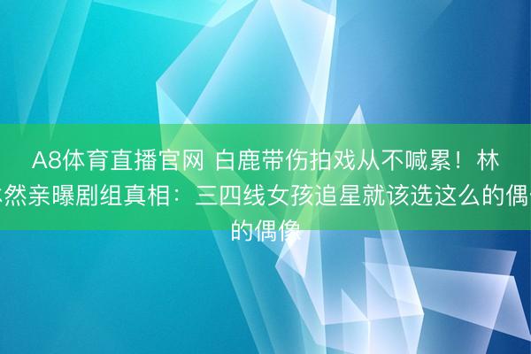 A8体育直播官网 白鹿带伤拍戏从不喊累!林沐然亲曝剧组真相:三四线女孩追星就该选这么的偶像